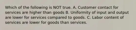 Which of the following is NOT true. A. Customer contact for services are higher than goods B. Uniformity of input and output are lower for services compared to goods. C. Labor content of services are lower for goods than services.