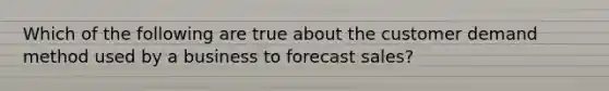 Which of the following are true about the customer demand method used by a business to forecast sales?