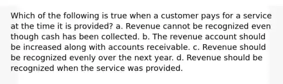 Which of the following is true when a customer pays for a service at the time it is provided? a. Revenue cannot be recognized even though cash has been collected. b. The revenue account should be increased along with accounts receivable. c. Revenue should be recognized evenly over the next year. d. Revenue should be recognized when the service was provided.