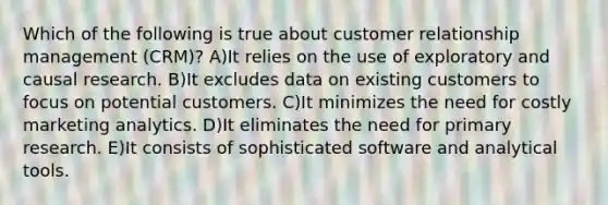 Which of the following is true about customer relationship management (CRM)? A)It relies on the use of exploratory and causal research. B)It excludes data on existing customers to focus on potential customers. C)It minimizes the need for costly marketing analytics. D)It eliminates the need for primary research. E)It consists of sophisticated software and analytical tools.