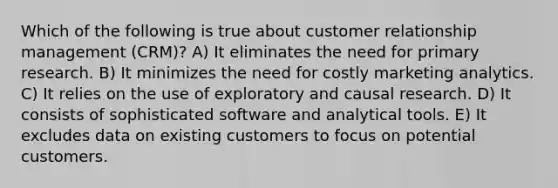 Which of the following is true about customer relationship management (CRM)? A) It eliminates the need for primary research. B) It minimizes the need for costly marketing analytics. C) It relies on the use of exploratory and causal research. D) It consists of sophisticated software and analytical tools. E) It excludes data on existing customers to focus on potential customers.