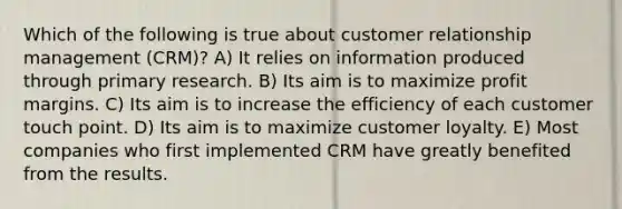 Which of the following is true about customer relationship management (CRM)? A) It relies on information produced through primary research. B) Its aim is to maximize profit margins. C) Its aim is to increase the efficiency of each customer touch point. D) Its aim is to maximize customer loyalty. E) Most companies who first implemented CRM have greatly benefited from the results.