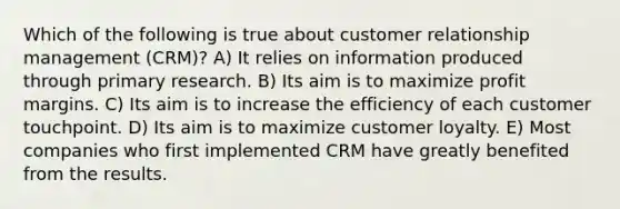 Which of the following is true about customer relationship management (CRM)? A) It relies on information produced through primary research. B) Its aim is to maximize profit margins. C) Its aim is to increase the efficiency of each customer touchpoint. D) Its aim is to maximize customer loyalty. E) Most companies who first implemented CRM have greatly benefited from the results.