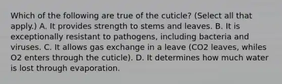 Which of the following are true of the cuticle? (Select all that apply.) A. It provides strength to stems and leaves. B. It is exceptionally resistant to pathogens, including bacteria and viruses. C. It allows gas exchange in a leave (CO2 leaves, whiles O2 enters through the cuticle). D. It determines how much water is lost through evaporation.