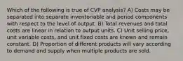 Which of the following is true of CVP analysis? A) Costs may be separated into separate inventoriable and period components with respect to the level of output. B) Total revenues and total costs are linear in relation to output units. C) Unit selling price, unit variable costs, and unit fixed costs are known and remain constant. D) Proportion of different products will vary according to demand and supply when multiple products are sold.