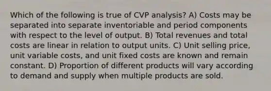 Which of the following is true of CVP analysis? A) Costs may be separated into separate inventoriable and period components with respect to the level of output. B) Total revenues and total costs are linear in relation to output units. C) Unit selling price, unit variable costs, and unit fixed costs are known and remain constant. D) Proportion of different products will vary according to demand and supply when multiple products are sold.