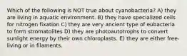 Which of the following is NOT true about cyanobacteria? A) they are living in aquatic environment. B) they have specialized cells for nitrogen fixation C) they are very ancient type of eubacteria to form stromatolites D) they are photoautotrophs to convert sunlight energy by their own chloroplasts. E) they are either free-living or in filaments.