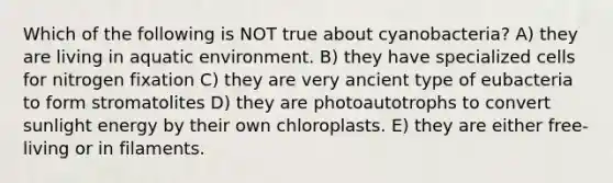 Which of the following is NOT true about cyanobacteria? A) they are living in aquatic environment. B) they have specialized cells for nitrogen fixation C) they are very ancient type of eubacteria to form stromatolites D) they are photoautotrophs to convert sunlight energy by their own chloroplasts. E) they are either free-living or in filaments.