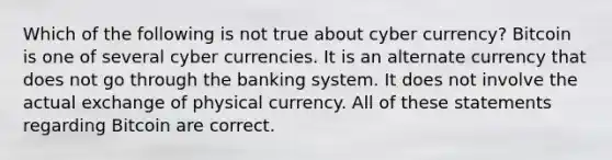 Which of the following is not true about cyber currency? Bitcoin is one of several cyber currencies. It is an alternate currency that does not go through the banking system. It does not involve the actual exchange of physical currency. All of these statements regarding Bitcoin are correct.