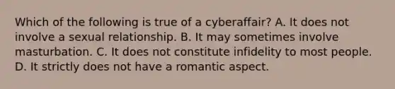 Which of the following is true of a cyberaffair? A. It does not involve a sexual relationship. B. It may sometimes involve masturbation. C. It does not constitute infidelity to most people. D. It strictly does not have a romantic aspect.