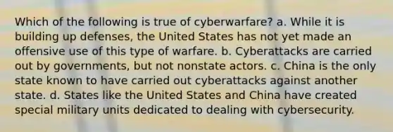 Which of the following is true of cyberwarfare? a. While it is building up defenses, the United States has not yet made an offensive use of this type of warfare. b. Cyberattacks are carried out by governments, but not nonstate actors. c. China is the only state known to have carried out cyberattacks against another state. d. States like the United States and China have created special military units dedicated to dealing with cybersecurity.