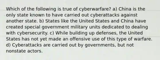 Which of the following is true of cyberwarfare? a) China is the only state known to have carried out cyberattacks against another state. b) States like the United States and China have created special government military units dedicated to dealing with cybersecurity. c) While building up defenses, the United States has not yet made an offensive use of this type of warfare. d) Cyberattacks are carried out by governments, but not nonstate actors.