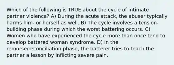 Which of the following is TRUE about the cycle of intimate partner violence? A) During the acute attack, the abuser typically harms him- or herself as well. B) The cycle involves a tension-building phase during which the worst battering occurs. C) Women who have experienced the cycle more than once tend to develop battered woman syndrome. D) In the remorse/reconciliation phase, the batterer tries to teach the partner a lesson by inflicting severe pain.