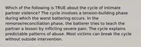 Which of the following is TRUE about the cycle of intimate partner violence? The cycle involves a tension-building phase during which the worst battering occurs. In the remorse/reconciliation phase, the batterer tries to teach the partner a lesson by inflicting severe pain. The cycle explains predictable patterns of abuse. Most victims can break the cycle without outside intervention.