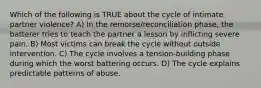 Which of the following is TRUE about the cycle of intimate partner violence? A) In the remorse/reconciliation phase, the batterer tries to teach the partner a lesson by inflicting severe pain. B) Most victims can break the cycle without outside intervention. C) The cycle involves a tension-building phase during which the worst battering occurs. D) The cycle explains predictable patterns of abuse.