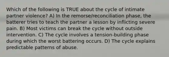 Which of the following is TRUE about the cycle of intimate partner violence? A) In the remorse/reconciliation phase, the batterer tries to teach the partner a lesson by inflicting severe pain. B) Most victims can break the cycle without outside intervention. C) The cycle involves a tension-building phase during which the worst battering occurs. D) The cycle explains predictable patterns of abuse.