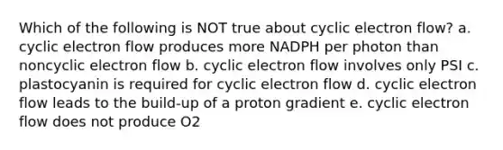 Which of the following is NOT true about cyclic electron flow? a. cyclic electron flow produces more NADPH per photon than noncyclic electron flow b. cyclic electron flow involves only PSI c. plastocyanin is required for cyclic electron flow d. cyclic electron flow leads to the build-up of a proton gradient e. cyclic electron flow does not produce O2