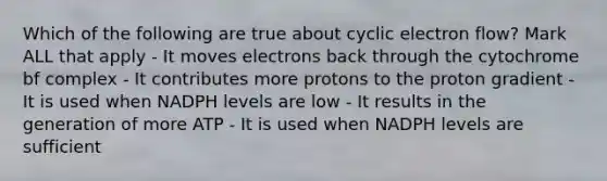 Which of the following are true about cyclic electron flow? Mark ALL that apply - It moves electrons back through the cytochrome bf complex - It contributes more protons to the proton gradient - It is used when NADPH levels are low - It results in the generation of more ATP - It is used when NADPH levels are sufficient