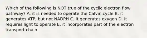 Which of the following is NOT true of the cyclic electron flow pathway? A. it is needed to operate the Calvin cycle B. it generates ATP, but not NADPH C. it generates oxygen D. it requires light to operate E. it incorporates part of the electron transport chain