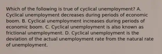 Which of the following is true of cyclical​ unemployment? A. Cyclical unemployment decreases during periods of economic boom. B. Cyclical unemployment increases during periods of economic boom. C. Cyclical unemployment is also known as frictional unemployment. D. Cyclical unemployment is the deviation of the actual <a href='https://www.questionai.com/knowledge/kh7PJ5HsOk-unemployment-rate' class='anchor-knowledge'>unemployment rate</a> from the natural rate of unemployment.