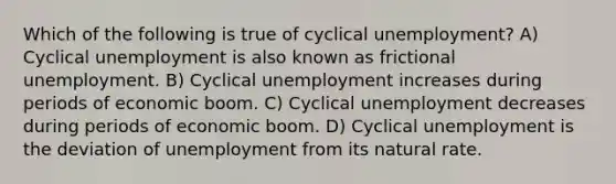 Which of the following is true of cyclical unemployment? A) Cyclical unemployment is also known as frictional unemployment. B) Cyclical unemployment increases during periods of economic boom. C) Cyclical unemployment decreases during periods of economic boom. D) Cyclical unemployment is the deviation of unemployment from its natural rate.