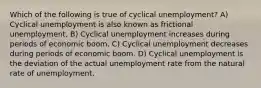 Which of the following is true of cyclical unemployment? A) Cyclical unemployment is also known as frictional unemployment. B) Cyclical unemployment increases during periods of economic boom. C) Cyclical unemployment decreases during periods of economic boom. D) Cyclical unemployment is the deviation of the actual unemployment rate from the natural rate of unemployment.