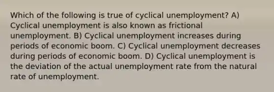 Which of the following is true of cyclical unemployment? A) Cyclical unemployment is also known as frictional unemployment. B) Cyclical unemployment increases during periods of economic boom. C) Cyclical unemployment decreases during periods of economic boom. D) Cyclical unemployment is the deviation of the actual <a href='https://www.questionai.com/knowledge/kh7PJ5HsOk-unemployment-rate' class='anchor-knowledge'>unemployment rate</a> from the natural rate of unemployment.