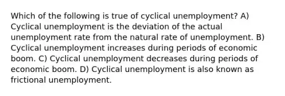 Which of the following is true of cyclical​ unemployment? A) Cyclical unemployment is the deviation of the actual unemployment rate from the natural rate of unemployment. B) Cyclical unemployment increases during periods of economic boom. C) Cyclical unemployment decreases during periods of economic boom. D) Cyclical unemployment is also known as frictional unemployment.