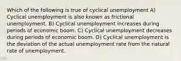 Which of the following is true of cyclical unemployment A) Cyclical unemployment is also known as frictional unemployment. B) Cyclical unemployment increases during periods of economic boom. C) Cyclical unemployment decreases during periods of economic boom. D) Cyclical unemployment is the deviation of the actual unemployment rate from the natural rate of unemployment.