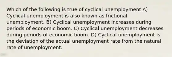 Which of the following is true of cyclical unemployment A) Cyclical unemployment is also known as frictional unemployment. B) Cyclical unemployment increases during periods of economic boom. C) Cyclical unemployment decreases during periods of economic boom. D) Cyclical unemployment is the deviation of the actual <a href='https://www.questionai.com/knowledge/kh7PJ5HsOk-unemployment-rate' class='anchor-knowledge'>unemployment rate</a> from the natural rate of unemployment.