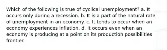 Which of the following is true of cyclical unemployment? a. It occurs only during a recession. b. It is a part of the natural rate of unemployment in an economy. c. It tends to occur when an economy experiences inflation. d. It occurs even when an economy is producing at a point on its production possibilities frontier.