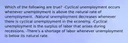 Which of the following are true? -Cyclical unemployment occurs whenever unemployment is above the natural rate of unemployment. -Natural unemployment decreases whenever there is cyclical unemployment in the economy. -Cyclical unemployment is the surplus of labor that arises during recessions. -There's a shortage of labor whenever unemployment is below its natural rate.