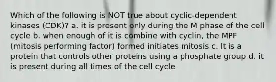 Which of the following is NOT true about cyclic-dependent kinases (CDK)? a. it is present only during the M phase of the cell cycle b. when enough of it is combine with cyclin, the MPF (mitosis performing factor) formed initiates mitosis c. It is a protein that controls other proteins using a phosphate group d. it is present during all times of the cell cycle