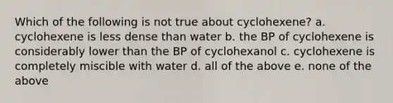 Which of the following is not true about cyclohexene? a. cyclohexene is less dense than water b. the BP of cyclohexene is considerably lower than the BP of cyclohexanol c. cyclohexene is completely miscible with water d. all of the above e. none of the above