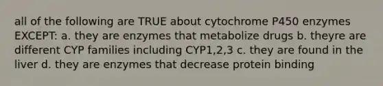 all of the following are TRUE about cytochrome P450 enzymes EXCEPT: a. they are enzymes that metabolize drugs b. theyre are different CYP families including CYP1,2,3 c. they are found in the liver d. they are enzymes that decrease protein binding