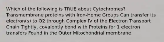 Which of the following is TRUE about Cytochromes? Transmembrane proteins with Iron-Heme Groups Can transfer its electron(s) to O​2​ through Complex IV of the Electron Transport Chain Tightly, covalently bond with Proteins for 1 electron transfers Found in the Outer Mitochondrial membrane