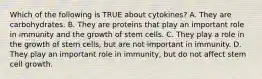 Which of the following is TRUE about cytokines? A. They are carbohydrates. B. They are proteins that play an important role in immunity and the growth of stem cells. C. They play a role in the growth of stem cells, but are not important in immunity. D. They play an important role in immunity, but do not affect stem cell growth.