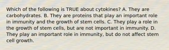 Which of the following is TRUE about cytokines? A. They are carbohydrates. B. They are proteins that play an important role in immunity and the growth of stem cells. C. They play a role in the growth of stem cells, but are not important in immunity. D. They play an important role in immunity, but do not affect stem cell growth.