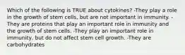 Which of the following is TRUE about cytokines? -They play a role in the growth of stem cells, but are not important in immunity. -They are proteins that play an important role in immunity and the growth of stem cells. -They play an important role in immunity, but do not affect stem cell growth. -They are carbohydrates