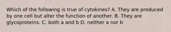 Which of the following is true of cytokines? A. They are produced by one cell but alter the function of another. B. They are glycoproteins. C. both a and b D. neither a nor b