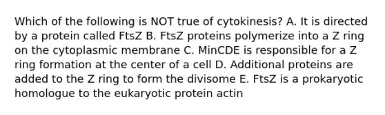 Which of the following is NOT true of cytokinesis? A. It is directed by a protein called FtsZ B. FtsZ proteins polymerize into a Z ring on the cytoplasmic membrane C. MinCDE is responsible for a Z ring formation at the center of a cell D. Additional proteins are added to the Z ring to form the divisome E. FtsZ is a prokaryotic homologue to the eukaryotic protein actin