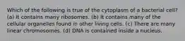 Which of the following is true of the cytoplasm of a bacterial cell? (a) It contains many ribosomes. (b) It contains many of the cellular organelles found in other living cells. (c) There are many linear chromosomes. (d) DNA is contained inside a nucleus.