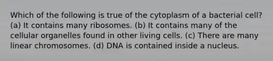 Which of the following is true of the cytoplasm of a bacterial cell? (a) It contains many ribosomes. (b) It contains many of the cellular organelles found in other living cells. (c) There are many linear chromosomes. (d) DNA is contained inside a nucleus.