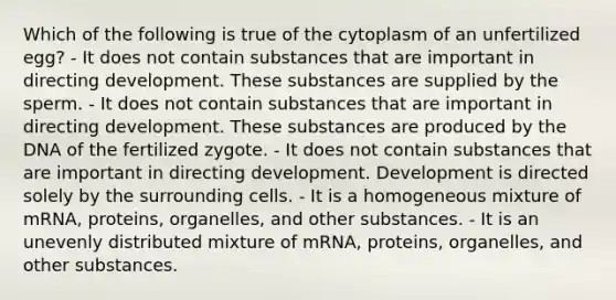 Which of the following is true of the cytoplasm of an unfertilized egg? - It does not contain substances that are important in directing development. These substances are supplied by the sperm. - It does not contain substances that are important in directing development. These substances are produced by the DNA of the fertilized zygote. - It does not contain substances that are important in directing development. Development is directed solely by the surrounding cells. - It is a homogeneous mixture of mRNA, proteins, organelles, and other substances. - It is an unevenly distributed mixture of mRNA, proteins, organelles, and other substances.