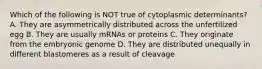 Which of the following is NOT true of cytoplasmic determinants? A. They are asymmetrically distributed across the unfertilized egg B. They are usually mRNAs or proteins C. They originate from the embryonic genome D. They are distributed unequally in different blastomeres as a result of cleavage