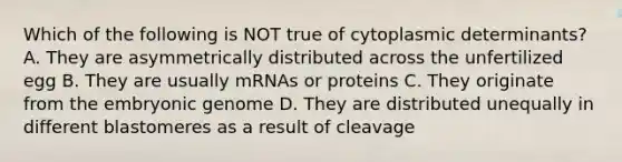 Which of the following is NOT true of cytoplasmic determinants? A. They are asymmetrically distributed across the unfertilized egg B. They are usually mRNAs or proteins C. They originate from the embryonic genome D. They are distributed unequally in different blastomeres as a result of cleavage