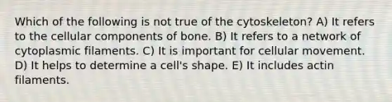 Which of the following is not true of the cytoskeleton? A) It refers to the cellular components of bone. B) It refers to a network of cytoplasmic filaments. C) It is important for cellular movement. D) It helps to determine a cell's shape. E) It includes actin filaments.