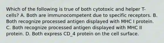 Which of the following is true of both cytotoxic and helper T-cells? A. Both are immunocompetent due to specific receptors. B. Both recognize processed antigen displayed with MHC I protein. C. Both recognize processed antigen displayed with MHC II protein. D. Both express CD_4 protein on the cell surface.