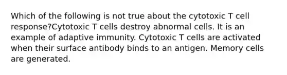 Which of the following is not true about the cytotoxic T cell response?Cytotoxic T cells destroy abnormal cells. It is an example of adaptive immunity. Cytotoxic T cells are activated when their surface antibody binds to an antigen. Memory cells are generated.