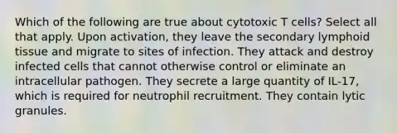 Which of the following are true about cytotoxic T cells? Select all that apply. Upon activation, they leave the secondary lymphoid tissue and migrate to sites of infection. They attack and destroy infected cells that cannot otherwise control or eliminate an intracellular pathogen. They secrete a large quantity of IL-17, which is required for neutrophil recruitment. They contain lytic granules.